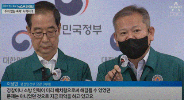 이상민 행정안전부 장관(오론쯕)은 참사 다음날인 지난해 10월 30일 한덕수 국무총리가 주재한 긴급 현안 브리핑 자리에서 “원인에 대해서는 여러 가지 얘기가 있는데 통상과 달리 소방, 경찰 인력을 미리 배치하는 것으로 할 수 있는 문제는 아니었던 것으로 파악하고 있다”고 말했다. 채널에이