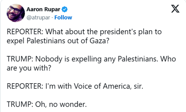 도널드 트럼프 미국 대통령은 12일 백악관에서 미할 마틴 아일랜드 총리와 가진 언론 간담회 자리에서 아일랜드 총리를 상대로 한 VOA(미국의 소리)의 질문을 가로채 "누구도 팔레스타인인들을 내쫓고 있지 않다"고 말했다 . 2025. 03. 12 [타임스오브이스라엘 캡처]