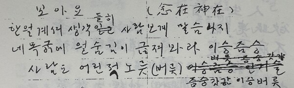 그림3) 『다석일지』에 쓴 1956년 10월 29일의 읊이(詩)다. 제목은 ‘보아요’. 그 옆에 ‘(念在神在)’라고 썼다. ‘생각 솟는 자리에 얼이 계신다’는 뜻이다. 다석은 “생각이 있는 곳에 곧 신이 있다.”고 하였다. 읽는 소리로 풀면, “한얼계셔 생각들히 사람보계 말슴나지/ 네목궁에 얼숨김이 귾져봐라 이승즘승/ 살마도 어린적 노릇(버릇) 즘승갓간 이승버릇”이다. 소리로 그리 읽어도 글꼴을 무시하면 안 된다. 다석 한글철학은 그 글꼴에 큰 뜻이 있다. 보자. 한얼이 계시니 생각이 들이친다(들히). (들이치니) 사람사는 세상에 말이 서고 말씀이 난다. 네 목구멍에 얼숨김이 끊어져 봐라. 이승은 짐승이다. 사람도 어릴적 노릇은 짐승 같잖은가. 그것이 이승 버릇이다.