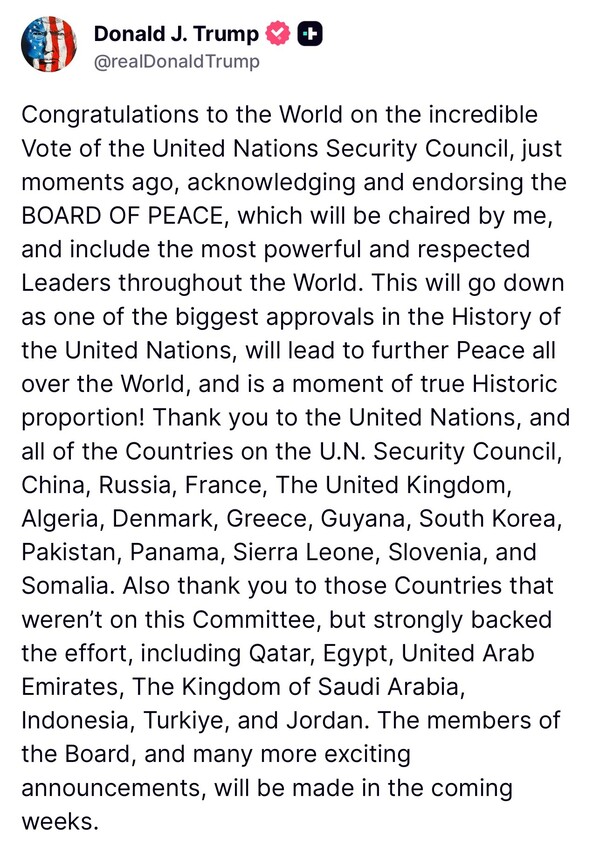 도널드 트럼프 미국 대통령은 17일  트루스 소셜을 통해 유엔 안전보장이사회가 자신의 가자 평화구상을 승인한 데 대해 "더 큰 세계 평화로 이어지며, 진정으로 역사적인 순간이다"라고 자평했다. 2025. 11. 17. 